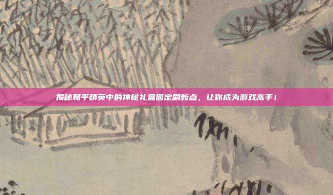 揭秘和平精英中的神秘礼盒固定刷新点，让你成为游戏高手！