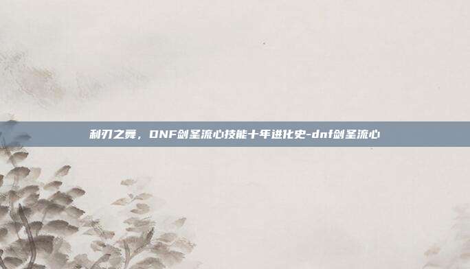 利刃之舞，DNF剑圣流心技能十年进化史-dnf剑圣流心