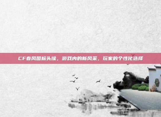 CF春风图标头像，游戏内的新风采，玩家的个性化选择