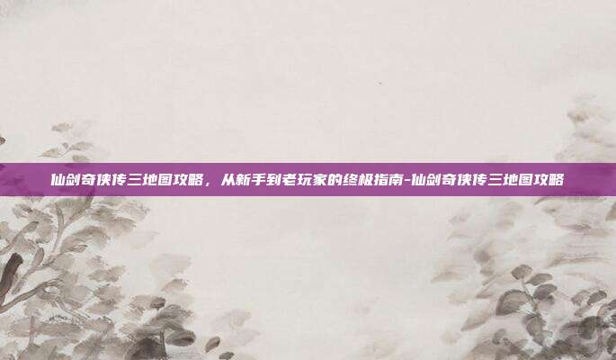 仙剑奇侠传三地图攻略，从新手到老玩家的终极指南-仙剑奇侠传三地图攻略