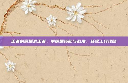 王者荣耀瑶混王者,掌握瑶技能与战术,轻松上分攻略