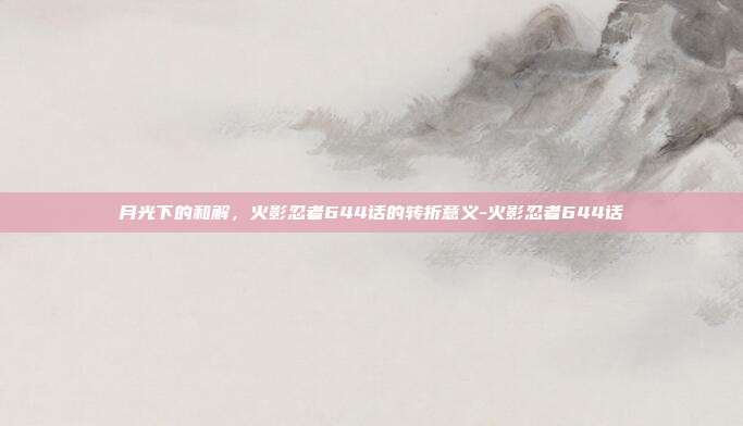 月光下的和解，火影忍者644话的转折意义-火影忍者644话