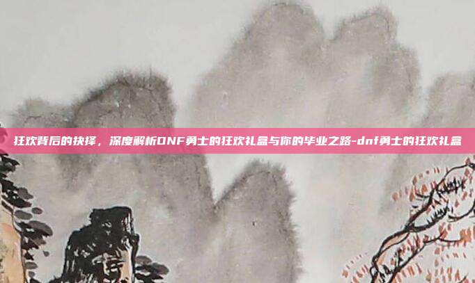 狂欢背后的抉择，深度解析DNF勇士的狂欢礼盒与你的毕业之路-dnf勇士的狂欢礼盒