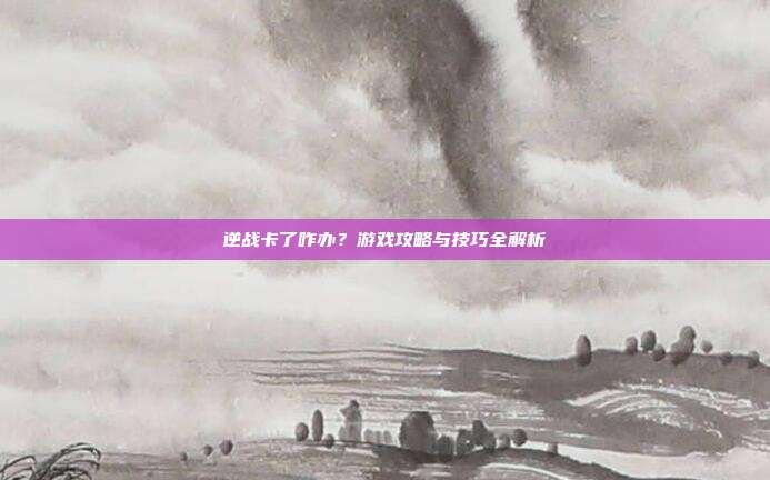 逆战卡了咋办？游戏攻略与技巧全解析