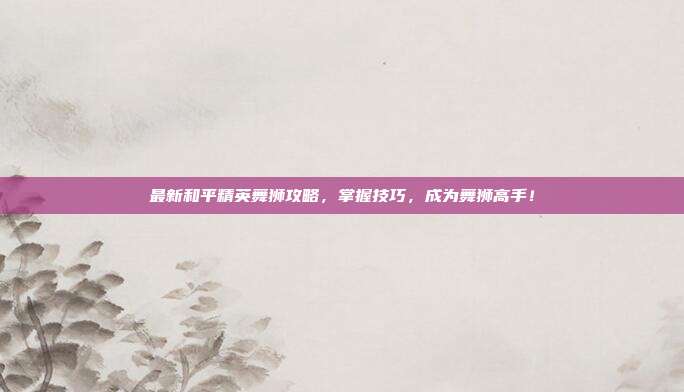最新和平精英舞狮攻略,掌握技巧,成为舞狮高手!