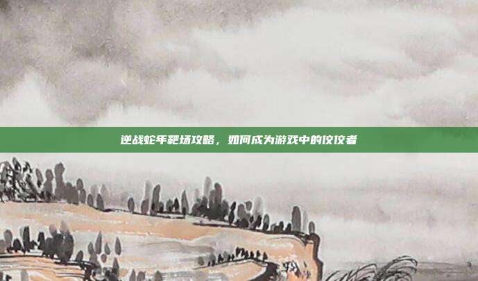 逆战蛇年靶场攻略，如何成为游戏中的佼佼者