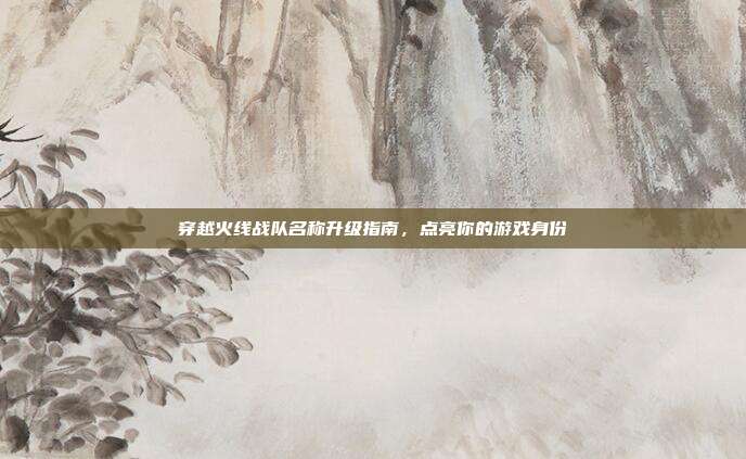 穿越火线战队名称升级指南，点亮你的游戏身份