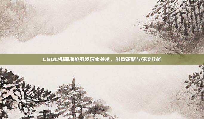 CSGO引擎涨价引发玩家关注，游戏策略与经济分析