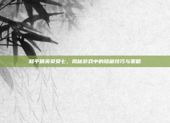和平精英贝贝七，揭秘游戏中的隐藏技巧与策略