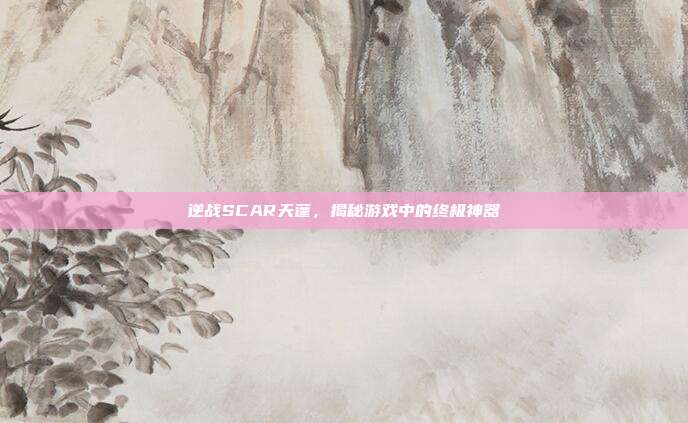 逆战SCAR天蓬,揭秘游戏中的终极神器