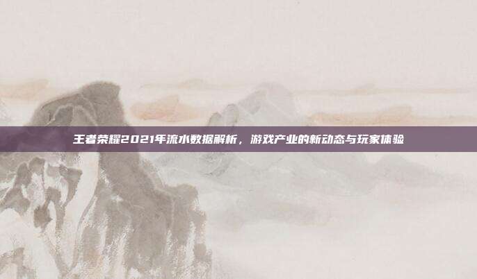王者荣耀2021年流水数据解析，游戏产业的新动态与玩家体验