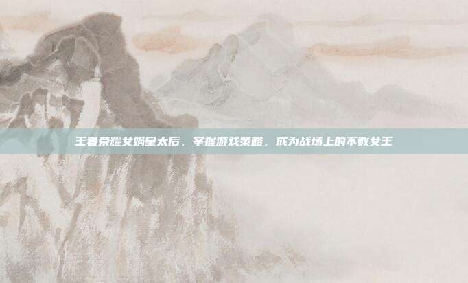 王者荣耀女娲皇太后，掌握游戏策略，成为战场上的不败女王
