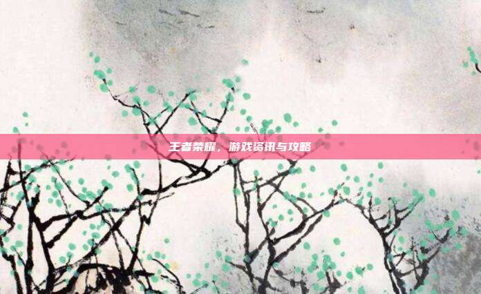 王者荣耀，游戏资讯与攻略