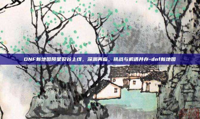 DNF新地图陨星裂谷上线，深渊再临，挑战与机遇并存-dnf新地图