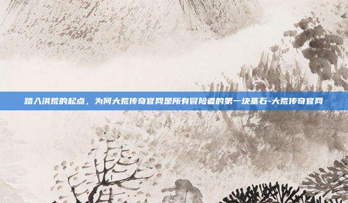 踏入洪荒的起点，为何大荒传奇官网是所有冒险者的第一块基石-大荒传奇官网