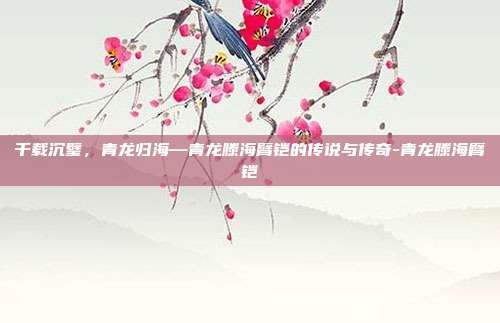 千载沉璧,青龙归海—青龙滕海臂铠的传说与传奇-青龙滕海臂铠