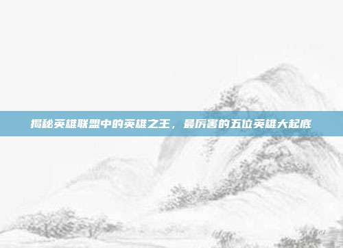 揭秘英雄联盟中的英雄之王,最厉害的五位英雄大起底