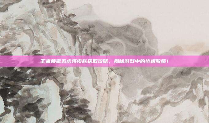 王者荣耀五虎将皮肤获取攻略，揭秘游戏中的终极收藏！