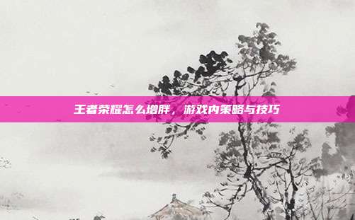 王者荣耀怎么增胖,游戏内策略与技巧