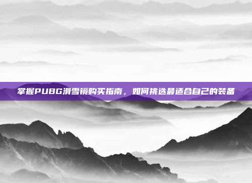 掌握PUBG滑雪镜购买指南，如何挑选最适合自己的装备