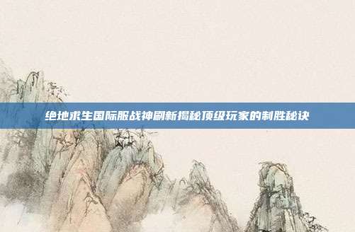 绝地求生国际服战神刷新揭秘顶级玩家的制胜秘诀