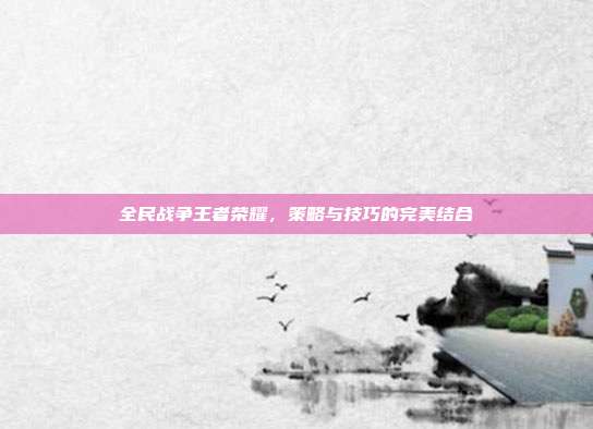 全民战争王者荣耀,策略与技巧的完美结合