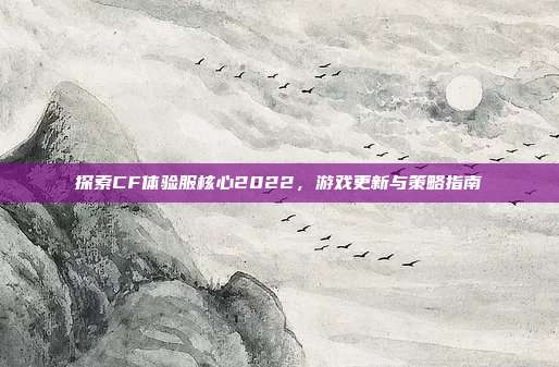 探索CF体验服核心2022,游戏更新与策略指南