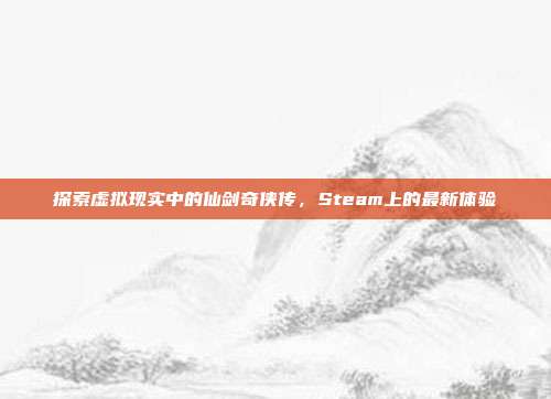 探索虚拟现实中的仙剑奇侠传,Steam上的最新体验