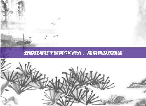 云游戏与和平精英SK模式,探索新游戏体验