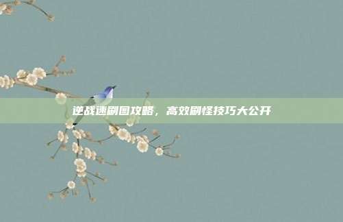 逆战速刷图攻略，高效刷怪技巧大公开