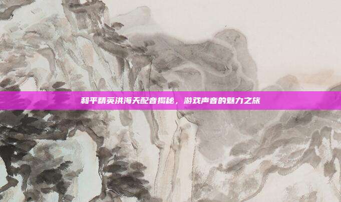 和平精英洪海天配音揭秘，游戏声音的魅力之旅