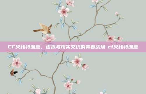 CF火线特训营,虚拟与现实交织的青春战场-cf火线特训营