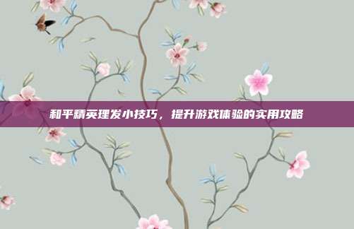 和平精英理发小技巧，提升游戏体验的实用攻略