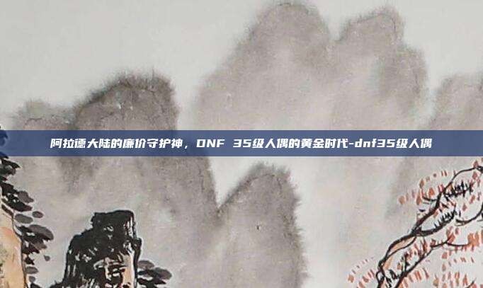 阿拉德大陆的廉价守护神,DNF 35级人偶的黄金时代-dnf35级人偶