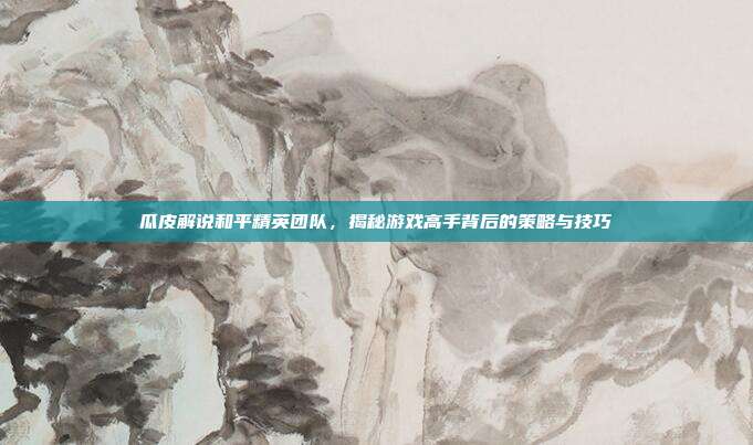 瓜皮解说和平精英团队，揭秘游戏高手背后的策略与技巧