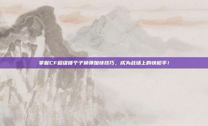 掌握CF超级矮个子换弹加快技巧，成为战场上的快枪手！