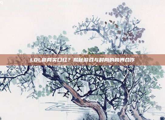 LOL官网买口红？揭秘游戏与时尚的跨界合作