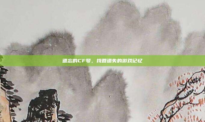 遗忘的CF号,找回遗失的游戏记忆