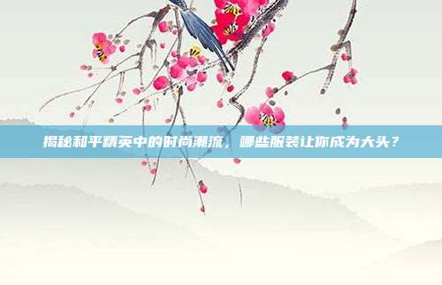 揭秘和平精英中的时尚潮流，哪些服装让你成为大头？