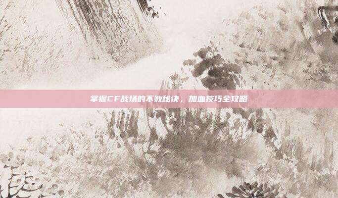掌握CF战场的不败秘诀，加血技巧全攻略