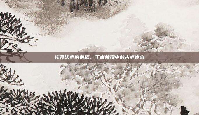 埃及法老的荣耀,王者荣耀中的古老传奇