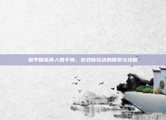 和平精英真人甩手舞,游戏新玩法的探索与攻略