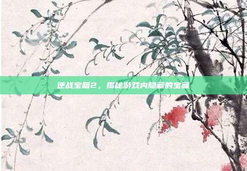 逆战宝箱2,揭秘游戏内隐藏的宝藏