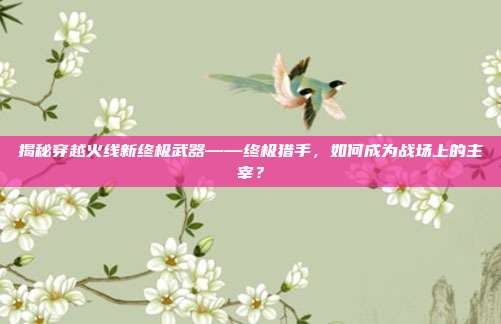 揭秘穿越火线新终极武器——终极猎手，如何成为战场上的主宰？