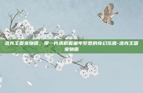 洛克王国宠物园,那一片承载着童年梦想的奇幻乐园-洛克王国宠物园