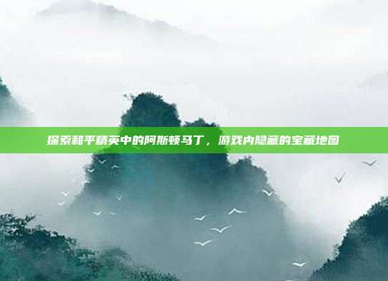 探索和平精英中的阿斯顿马丁,游戏内隐藏的宝藏地图