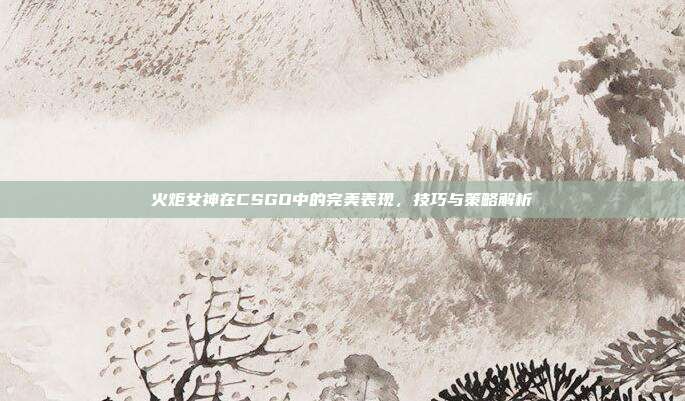 火炬女神在CSGO中的完美表现，技巧与策略解析