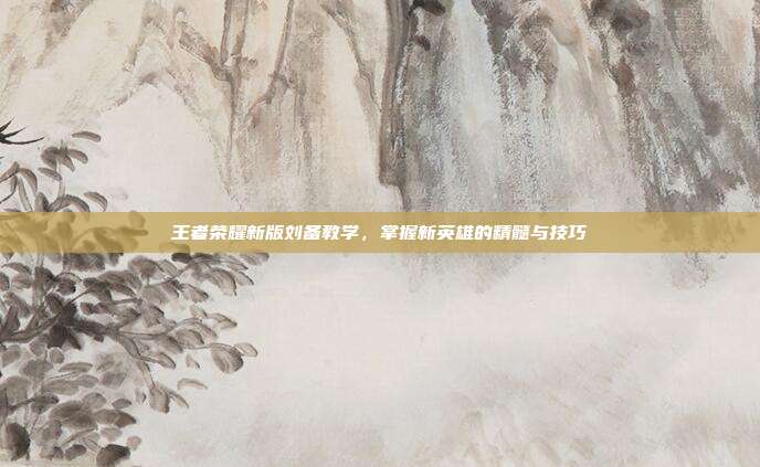 王者荣耀新版刘备教学,掌握新英雄的精髓与技巧