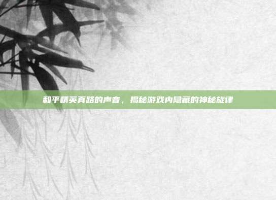 和平精英真路的声音，揭秘游戏内隐藏的神秘旋律