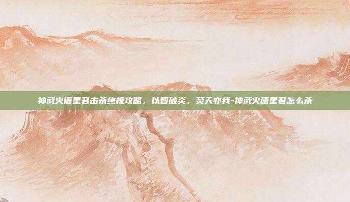 神武火德星君击杀终极攻略,以智破炎,焚天亦我-神武火德星君怎么杀
